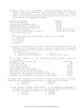 32. Martin Brian is an independent travelling salesman, deriving his
income solely from commissions and personally bearing all expenses
without reimbursement or any kind. During the taxable year 2016,
Martin Brian incurs the following expenses pertaining directly to his
activities as an independent salesman:
Travelling expenses P650,000
Secretarial expenses 250,000
Long-distance telephone bills 150,000
Freight expenses for products sold 300,000
Insurance for product transported 50,000
Life insurance premiums 25,000 do not include
Doctor’s fee incurred while he was on 15,000 do not include
one of his sales trip
What amount can Martin Brian deduct from his gross income?
a. P1,440,000
b. P1,400,000
c. P1,150,000
d. P40,000
33. A mode of acquisition by virtue of which, the property, rights and
obligations, to the extent of the value of the inheritance of a person
are transmitted through his death to another either by his will or by
operation of law
a. Extinctive prescription c. Succession
b. Acquisititive prescription d. Donation mortis causa
34. In 2016, Claudio, a self employed resident citizen, paid the
following:
Philippine income tax for 2016 P1,000,000
Professional tax 300
Gravel and sand tax 20,000
U.S.A income tax 2016 500,000
Real property tax on his house 3,000
Road user’s tax on his delivery vans 50,000
Local annual fixed tax for his delivery vans 10,000
Interest for late payment of national & local taxes 40,000
Surcharge for late payment of national & local taxes 60,000
If Claudio had signified in his return to avail of tax credit of foreign
income tax paid, how much deduction may he claim on his 2016 income?
a. P1,583,300 c. P580,300
b. P583,300 d. P80,300
35. Rose Company provided fringe benefit to its managerial employees in
the amount of P136,000 and to its rank and file employees amounting to
P50,000. The deductible expense by Rose Company is:
a. P250,000 c. P136,000
b. P186,000 d. P50,000
Downloaded by John Paul Magbitang (johnpaulmagbitang04@gmail.com)
lOMoARcPSD|15752181
 