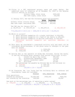 43. Vivian is a VAT registered grocery owner and sugar dealer. She
submitted lists of inventory as of December 31, 2016 to the Revenue
District Officer as follows:
Grocery items, total value P325,000
Raw cane sugar, total value 255,000
In January 2017, she had the following sales and purchases:
Sales Purchases
Grocery (total invoice value) P1,042,525 P 650,100
Raw cane sugar (excluding VAT) 480,000 420,000
The VAT due for January 2017 is
a. P6,675.26 b. P35.675.00 c. P41,675.31 d. P42,045.54
**(1,042,525 X 12%/1.12) - (650,100 X 12%/1.12) = 42,045,54
44. Which is correct?
a. Basic personal exemption of a single individual is P20,000.
b. Basic personal exemption of a head of the family is P25,000.
c. Basic personal exemption of married individual is P32,000.
d. Additional personal exemption per qualified dependent is
P25,000.
45. This shall be considered a livelihood activity only and shall not be
considered doing business, if the gross sales or receipts in one year
does not exceed
a. P100,000 c. P200,000
b. P550,000 d. P60,000
46. Antoine Bee is the operator of Globe Bee Coliseum. During the month,
it had the following gross receipts from various activities, to wit:
I. Concert by April Boy Ireneo P85,000
II. Professional Basketball game 120,000
III. Amateur basketball games 36,700
IV. Billiards 45,000
The percentage tax payable by Antoine Bee on the Coliseum is:
a. P18,000 c. P24,750
b. P23,505 d. P43,005
120,000 x 15% = 18,000
47. As franchise. Ms. L.A. Young had the following data on revenues and
receivables, taxes not included:
Revenue A/R, beginning A/R, ending
From operations:
Covered by franchise P2,000,000 P300,000 P400,000
Not covered by the franchise 600,000 50,000
How much is the percentage tax, if operating a water system?
a. P38,000 b. P52,000 c. P90,000 d. P190,000
300,000 + 2,000,000 - 400,000 = 1,900,000 x 2% = 38,000
Downloaded by John Paul Magbitang (johnpaulmagbitang04@gmail.com)
lOMoARcPSD|15752181
 