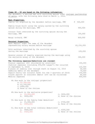 Items 48 – 52 are based on the following information:
The decedent, a married man with surviving spouse under conjugal partnership
of gains, with the following data died on March 1, 2016.
Real Properties:
Family lot acquired by the decedent before marriage, FMV P 500,000
Family house built using the salary earned by the surviving
spouse during the marriage, FMV 900,000
Coconut farm inherited by the surviving spouse during the
marriage, FMV 100,000
Mango orchard, FMV 800,000
Personal Properties:
Bank deposit under the name of the decedent
representing salary earned before marriage P2,150,000
Gold necklace inherited by the surviving spouse
during the marriage 120,000
Several pieces of jewelry acquired during the marriage using
the exclusive money of the decedent 300,000
The following expenses/deductions are claimed:
Funeral expenses (40% shouldered by relatives) 100,000
Judicial expenses (including P50,000 lawyer’s fee incurred
on September 5, 2016) 120,000
A piece of jewelry lost through theft on August 15, 2016 50,000
Gambling debts of the decedent 70,000
Unpaid realty tax (coconut farm) for the 3 quarters of 2016) 150,000
Claims against an insolvent debtor (25% can be collected) 80,000
Medical expenses 600,000
48. How much is the conjugal properties?
a. P1,780,000
b. P1,700,000
c. P900,000
d. None of the choices
49. How much is the exclusive properties?
a. P2,950,000 c. P450,000
b. P650,000 d. None of the choices
50. How much is the family home deduction?
a. P1,000,000 c. P700,000
b. P950,000 d. None of the choices
51. How much is the total ordinary deductions?
a. P460,000 c. P260,000
b. P310,000 d. None of the choices
Downloaded by John Paul Magbitang (johnpaulmagbitang04@gmail.com)
lOMoARcPSD|15752181
 