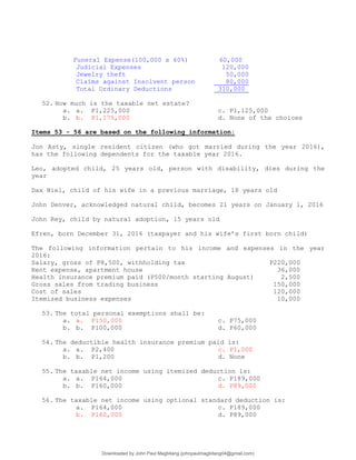 Funeral Expense(100,000 x 60%) 60,000
Judicial Expenses 120,000
Jewelry theft 50,000
Claims against Insolvent person 80,000
Total Ordinary Deductions 310,000
52. How much is the taxable net estate?
a. a. P1,225,000 c. P1,125,000
b. b. P1,175,000 d. None of the choices
Items 53 - 56 are based on the following information:
Jon Asty, single resident citizen (who got married during the year 2016),
has the following dependents for the taxable year 2016.
Leo, adopted child, 25 years old, person with disability, dies during the
year
Dax Niel, child of his wife in a previous marriage, 18 years old
John Denver, acknowledged natural child, becomes 21 years on January 1, 2016
John Rey, child by natural adoption, 15 years old
Efren, born December 31, 2016 (taxpayer and his wife’s first born child)
The following information pertain to his income and expenses in the year
2016:
Salary, gross of P8,500, withholding tax P220,000
Rent expense, apartment house 36,000
Health insurance premium paid (P500/month starting August) 2,500
Gross sales from trading business 150,000
Cost of sales 120,000
Itemized business expenses 10,000
53. The total personal exemptions shall be:
a. a. P150,000 c. P75,000
b. b. P100,000 d. P60,000
54. The deductible health insurance premium paid is:
a. a. P2,400 c. P1,000
b. b. P1,200 d. None
55. The taxable net income using itemized deduction is:
a. a. P164,000 c. P189,000
b. b. P160,000 d. P89,000
56. The taxable net income using optional standard deduction is:
a. P164,000 c. P189,000
b. P160,000 d. P89,000
Downloaded by John Paul Magbitang (johnpaulmagbitang04@gmail.com)
lOMoARcPSD|15752181
 