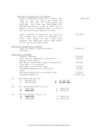 Exclusive Properties of Orland:
Land, inherited from his father who
died on July 20, 2012. The value of
land at the time of inheritance was
P210,000. The land was mortgaged for
P30,000 which was unpaid at the time of
death of his father,P10,000 of which
was paid by Orland before he died.
P400,000
Land, donated on February 14, 2013 by
his mother who died on November 2,
2014. The value of the land when
donated was P500,000 while upon death
of his mother was P400,000.
600,000
Exclusive Properties of Wife:
Farm in Laguna, acquired before
marriage
2,000,000
Deductions claimed:
Funeral expenses 250,000
Fire loss of apartment (occurred 4
months after death)
80,000
Bad debts (represents unpaid receivable
from Bert, an insolvent)
100,000
Mortgage on inherited land 30,000
Vanishing deduction on inherited
land
40,000
Vanishing deduction on donated land 20,000
Standard deduction 2,000,000
21. The gross estate is:
a. P4,000,000 c. P7,000,000
b. P4,710,000 d. P5,000,000
22. The vanishing deduction is:
a. P184,000 c. P255,760
b. P220,800 d. P292,560
23. The net taxable estate is:
a. P819,200 c. P829,200
b. P804,200 d. P579,200
Downloaded by John Paul Magbitang (johnpaulmagbitang04@gmail.com)
lOMoARcPSD|15752181
 