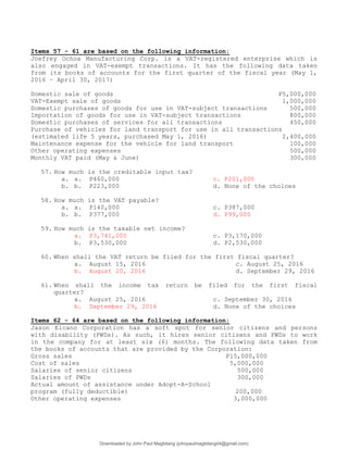 Items 57 - 61 are based on the following information:
Joefrey Ochoa Manufacturing Corp. is a VAT-registered enterprise which is
also engaged in VAT-exempt transactions. It has the following data taken
from its books of accounts for the first quarter of the fiscal year (May 1,
2016 – April 30, 2017)
Domestic sale of goods P5,000,000
VAT-Exempt sale of goods 1,000,000
Domestic purchases of goods for use in VAT-subject transactions 500,000
Importation of goods for use in VAT-subject transactions 800,000
Domestic purchases of services for all transactions 450,000
Purchase of vehicles for land transport for use in all transactions
(estimated life 5 years, purchased May 1, 2016) 2,400,000
Maintenance expense for the vehicle for land transport 100,000
Other operating expenses 500,000
Monthly VAT paid (May & June) 300,000
57. How much is the creditable input tax?
a. a. P460,000 c. P201,000
b. b. P223,000 d. None of the choices
58. How much is the VAT payable?
a. a. P140,000 c. P387,000
b. b. P377,000 d. P99,000
59. How much is the taxable net income?
a. P3,741,000 c. P3,170,000
b. P3,530,000 d. P2,530,000
60. When shall the VAT return be filed for the first fiscal quarter?
a. August 15, 2016 c. August 25, 2016
b. August 20, 2016 d. September 29, 2016
61. When shall the income tax return be filed for the first fiscal
quarter?
a. August 25, 2016 c. September 30, 2016
b. September 29, 2016 d. None of the choices
Items 62 - 64 are based on the following information:
Jason Elcano Corporation has a soft spot for senior citizens and persons
with disability (PWDs). As such, it hires senior citizens and PWDs to work
in the company for at least six (6) months. The following data taken from
the books of accounts that are provided by the Corporation:
Gross sales P15,000,000
Cost of sales 5,000,000
Salaries of senior citizens 500,000
Salaries of PWDs 300,000
Actual amount of assistance under Adopt-A-School
program (fully deductible) 200,000
Other operating expenses 3,000,000
Downloaded by John Paul Magbitang (johnpaulmagbitang04@gmail.com)
lOMoARcPSD|15752181
 