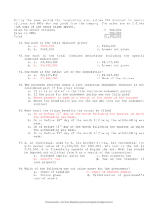 During the same period the corporation also allows 20% discount to senior
citizens and PWDs who buy goods from the company. The sales are as follows
(not part of the gross sales above).
Sales to senior citizens P 800,000
Sales to PWDs 500,000
Total P1,300,000
62. How much is the total discount given?
a. a. P260,000 c. P100,000
b. b. P160,000 d. Answer not given
63. How much is the total itemized deductions including the special
itemized deductions?
a. a. P4,480,000 c. P4,175,000
b. b. P4,435,000 d. Answer not given
64. How much is the output VAT of the corporation?
a. a. P2,079,456 c. P1,828,000
b. b. P1,848,000 d. None of the choices
65. The proceeds received under a life insurance endowment contract is not
considered part of the gross income
a. If it is so stated in the life insurance endowment policy
b. If the price for the endowment policy was not fully paid
c. Where payment is made as a result of the death of the insured
d. Where the beneficiary was not the one who took out the endowment
contract
66. When shall the fringe benefits tax return be filed?
a. On or before 10th
day of the month following the quarter in which
the withholding was made.
b. On or before 10th
day of the month following the withholding was
made.
c. On or before 15th
day of the month following the quarter in which
the withholding was made.
d. On or before 15th
day of the month following the withholding was
made.
67. A, an individual, sold to B, his brother-in-law, his residential lot
with market value of P1,000,000 for P600,000. A’s cost in the lot is
P100,000. B is financially capable of buying the lot. What tax should
be imposed and collected from A as a result of the transaction?
a. Presumed capital gains tax c. Real property tax
b. Donor’s tax d. Tax on the transfer of
real property
68. Which of the following may not raise money for the government?
a. Power of taxation c. Power of eminent domain
b. Police power d. Privatization of government’s
capital assets
Downloaded by John Paul Magbitang (johnpaulmagbitang04@gmail.com)
lOMoARcPSD|15752181
 