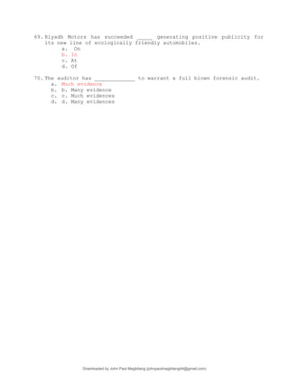 69. Riyadh Motors has succeeded _____ generating positive publicity for
its new line of ecologically friendly automobiles.
a. On
b. In
c. At
d. Of
70. The auditor has _____________ to warrant a full blown forensic audit.
a. Much evidence
b. b. Many evidence
c. c. Much evidences
d. d. Many evidences
Downloaded by John Paul Magbitang (johnpaulmagbitang04@gmail.com)
lOMoARcPSD|15752181
 