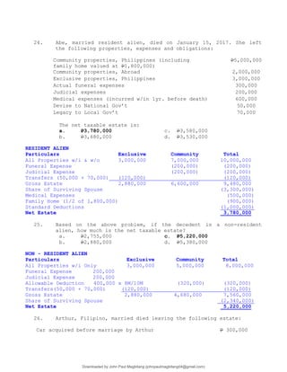 24. Abe, married resident alien, died on January 15, 2017. She left
the following properties, expenses and obligations:
Community properties, Philippines (including
family home valued at P1,800,000)
P5,000,000
Community properties, Abroad 2,000,000
Exclusive properties, Philippines 3,000,000
Actual funeral expenses 300,000
Judicial expenses 200,000
Medical expenses (incurred w/in 1yr. before death) 600,000
Devise to National Gov’t 50,000
Legacy to Local Gov’t 70,000
The net taxable estate is:
a. P3,780,000 c. P3,580,000
b. P3,680,000 d. P3,530,000
RESIDENT ALIEN
Particulars Exclusive Community Total
All Properties w/i & w/o 3,000,000 7,000,000 10,000,000
Funeral Expense (200,000) (200,000)
Judicial Expense (200,000) (200,000)
Transfers (50,000 + 70,000) (120,000) (120,000)
Gross Estate 2,880,000 6,600,000 9,480,000
Share of Surviving Spouse (3,300,000)
Medical Expenses (500,000)
Family Home (1/2 of 1,800,000) (900,000)
Standard Deductions (1,000,000)
Net Estate 3,780,000
25. Based on the above problem, if the decedent is a non-resident
alien, how much is the net taxable estate?
a. P2,755,000 c. P5,220,000
b. P2,880,000 d. P5,380,000
NON - RESIDENT ALIEN
Particulars Exclusive Community Total
All Properties w/i Only 3,000,000 5,000,000 8,000,000
Funeral Expense 200,000
Judicial Expense 200,000
Allowable Deduction 400,000 x 8M/10M (320,000) (320,000)
Transfers(50,000 + 70,000) (120,000) (120,000)
Gross Estate 2,880,000 4,680,000 7,560,000
Share of Surviving Spouse (2,340,000)
Net Estate 5,220,000
26. Arthur, Filipino, married died leaving the following estate:
Car acquired before marriage by Arthur P 300,000
Downloaded by John Paul Magbitang (johnpaulmagbitang04@gmail.com)
lOMoARcPSD|15752181
 