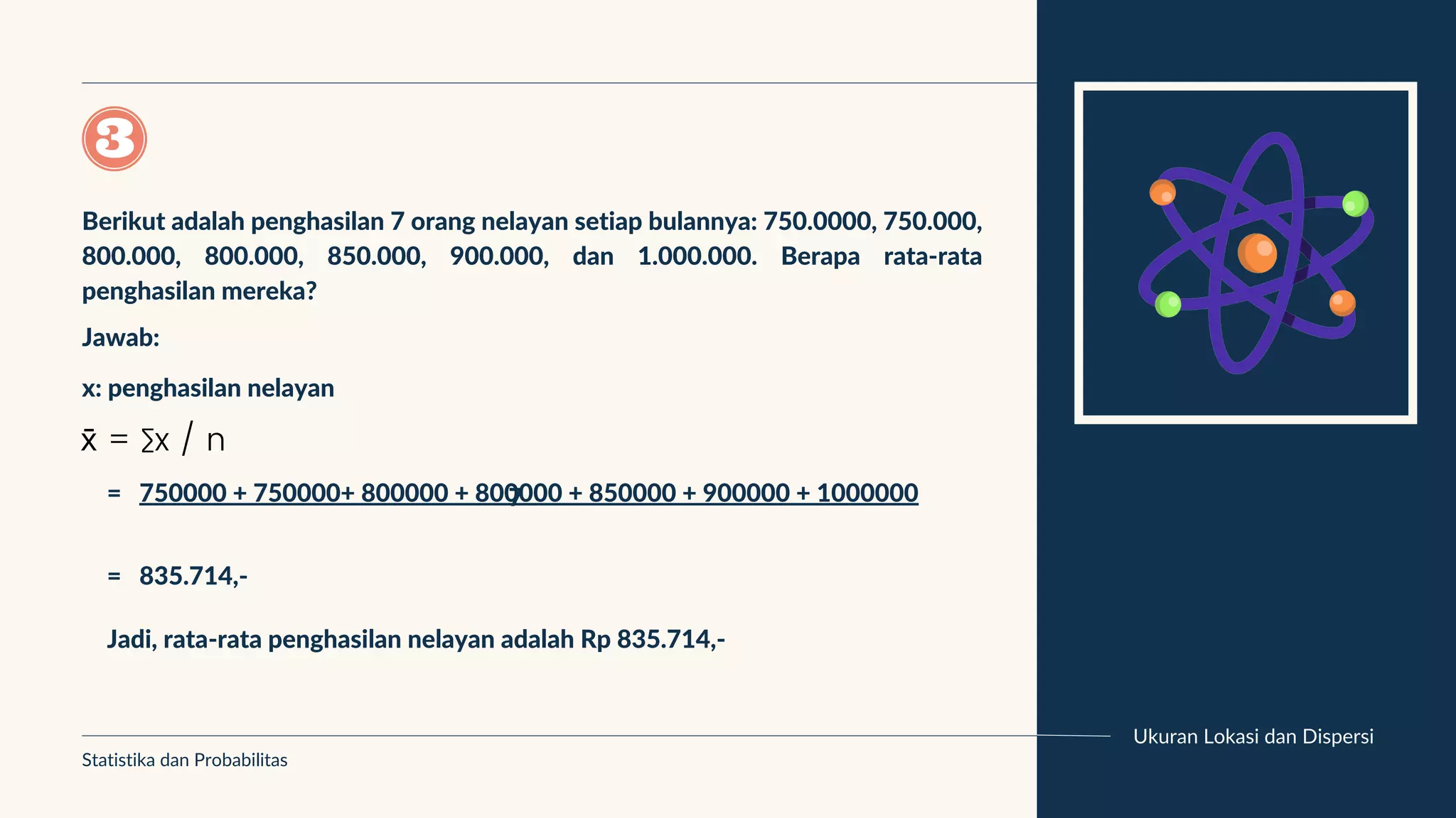 Ukuran Lokasi dan Dispersi
Statistika dan Probabilitas
x̄ = ∑x / n
Berikut adalah penghasilan 7 orang nelayan setiap bulannya: 750.0000, 750.000,
800.000, 800.000, 850.000, 900.000, dan 1.000.000. Berapa rata-rata
penghasilan mereka?
Jawab:
x: penghasilan nelayan
= 750000 + 750000+ 800000 + 800000 + 850000 + 900000 + 1000000
7
= 835.714,-
Jadi, rata-rata penghasilan nelayan adalah Rp 835.714,-
 
