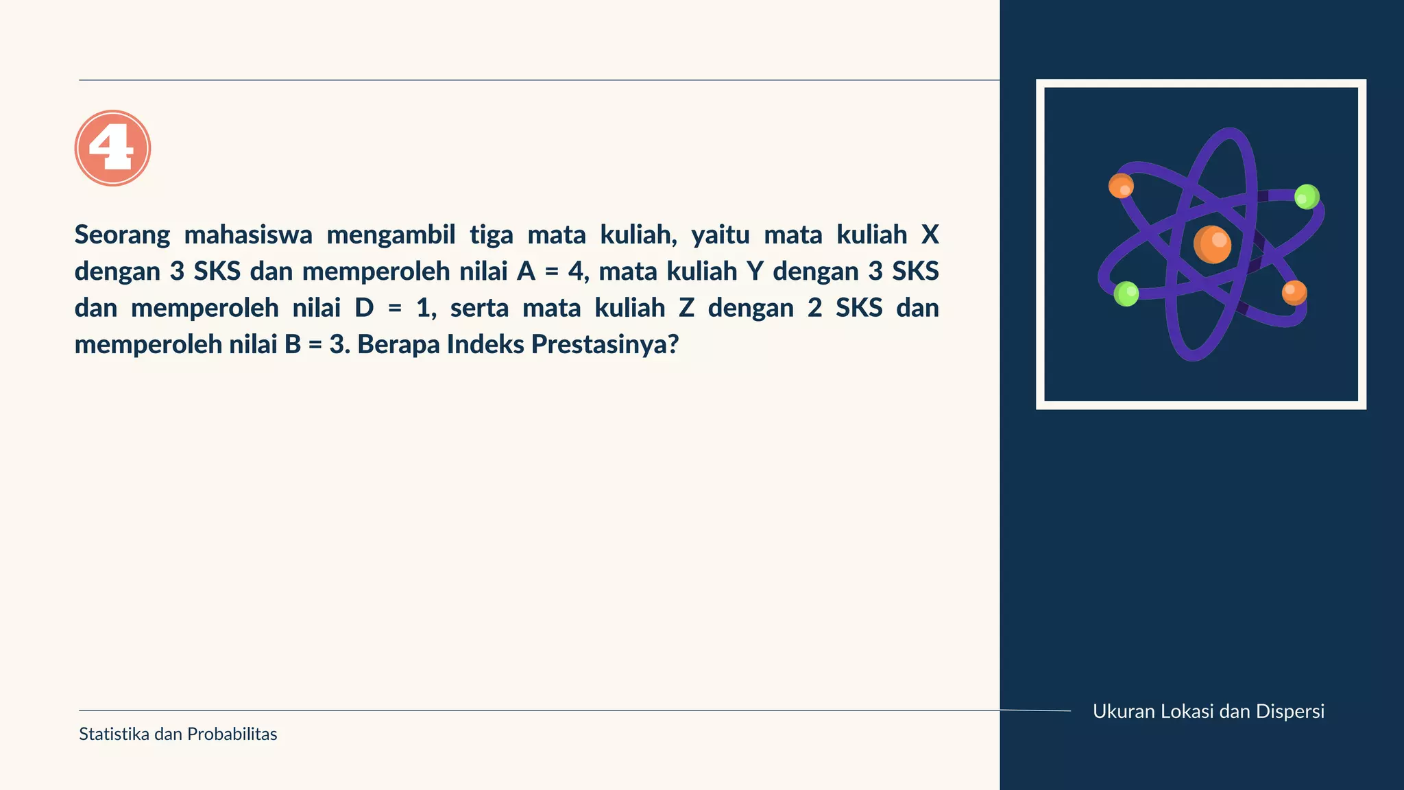 Ukuran Lokasi dan Dispersi
Seorang mahasiswa mengambil tiga mata kuliah, yaitu mata kuliah X
dengan 3 SKS dan memperoleh nilai A = 4, mata kuliah Y dengan 3 SKS
dan memperoleh nilai D = 1, serta mata kuliah Z dengan 2 SKS dan
memperoleh nilai B = 3. Berapa Indeks Prestasinya?
Statistika dan Probabilitas
 