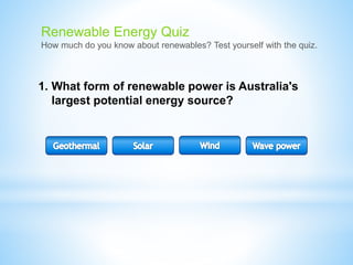 1. What form of renewable power is Australia's
largest potential energy source?
Renewable Energy Quiz
How much do you know about renewables? Test yourself with the quiz.
 