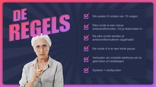 We spelen 8 rondes van 10 vragen
Elke ronde is een nieuw
antwoordformulier. Vul je teamnaam in
Na elke ronde worden je
antwoordformulieren opgehaald
Na ronde 4 is er een korte pauze
Verboden om mobiele telefoons etc te
gebruiken of raadplegen
Spieken = strafpunten
 