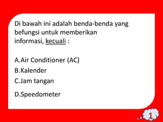 Di bawah ini adalah benda-benda yang
befungsi untuk memberikan
informasi, kecuali :

A.Air Conditioner (AC)
B.Kalender
C.Jam tangan
D.Speedometer
 