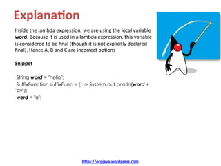 Explana8on	
Inside	the	lambda	expression,	we	are	using	the	local	variable	
word.	Because	it	is	used	in	a	lambda	expression,	this	variable	
is	considered	to	be	ﬁnal	(though	it	is	not	explicitly	declared	
ﬁnal).	Hence	A,	B	and	C	are	incorrect	opKons	
	
Snippet	
	
String word = "hello";
SuffixFunction suffixFunc = () -> System.out.println(word +
"ay");
word = "e"; 	
hDps://ocpjava.wordpress.com	
 