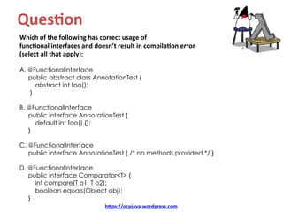 Ques8on		
Which	of	the	following	has	correct	usage	of		
func8onal	interfaces	and	doesn’t	result	in	compila8on	error		
(select	all	that	apply):	
	
A. @FunctionalInterface
public abstract class AnnotationTest {
abstract int foo();
}
B. @FunctionalInterface
public interface AnnotationTest {
default int foo() {};
}
C. @FunctionalInterface
public interface AnnotationTest { /* no methods provided */ }
D. @FunctionalInterface
public interface Comparator<T> {
int compare(T o1, T o2);
boolean equals(Object obj);
}
hDps://ocpjava.wordpress.com	
 