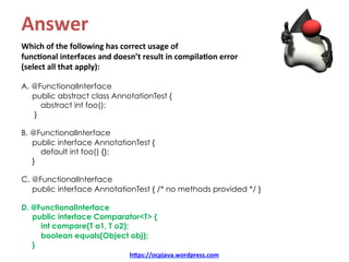 Answer	
Which	of	the	following	has	correct	usage	of		
func8onal	interfaces	and	doesn’t	result	in	compila8on	error		
(select	all	that	apply):	
	
A. @FunctionalInterface
public abstract class AnnotationTest {
abstract int foo();
}
B. @FunctionalInterface
public interface AnnotationTest {
default int foo() {};
}
C. @FunctionalInterface
public interface AnnotationTest { /* no methods provided */ }
D. @FunctionalInterface
public interface Comparator<T> {
int compare(T o1, T o2);
boolean equals(Object obj);
}
hDps://ocpjava.wordpress.com	
 