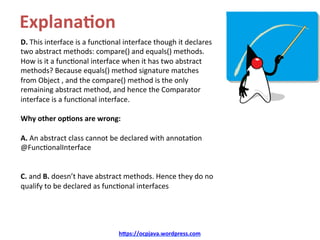 Explana8on	
D.	This	interface	is	a	funcKonal	interface	though	it	declares	
two	abstract	methods:	compare()	and	equals()	methods.	
How	is	it	a	funcKonal	interface	when	it	has	two	abstract	
methods?	Because	equals()	method	signature	matches	
from	Object	,	and	the	compare()	method	is	the	only	
remaining	abstract	method,	and	hence	the	Comparator	
interface	is	a	funcKonal	interface.	
	
Why	other	op8ons	are	wrong:	
	
A.	An	abstract	class	cannot	be	declared	with	annotaKon	
@FuncKonalInterface	
	
	
C.	and	B.	doesn’t	have	abstract	methods.	Hence	they	do	no	
qualify	to	be	declared	as	funcKonal	interfaces	
hDps://ocpjava.wordpress.com	
 