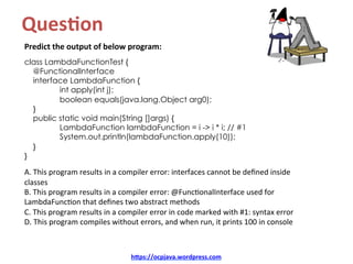 Ques8on		
Predict	the	output	of	below	program:	
	
class LambdaFunctionTest {
@FunctionalInterface
interface LambdaFunction {
int apply(int j);
boolean equals(java.lang.Object arg0);
}
public static void main(String []args) {
LambdaFunction lambdaFunction = i -> i * i; // #1
System.out.println(lambdaFunction.apply(10));
}
}
A.	This	program	results	in	a	compiler	error:	interfaces	cannot	be	deﬁned	inside	
classes	
B.	This	program	results	in	a	compiler	error:	@FuncKonalInterface	used	for	
LambdaFuncKon	that	deﬁnes	two	abstract	methods	
C.	This	program	results	in	a	compiler	error	in	code	marked	with	#1:	syntax	error	
D.	This	program	compiles	without	errors,	and	when	run,	it	prints	100	in	console	
hDps://ocpjava.wordpress.com	
 