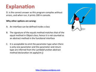 Explana8on	
D.	is	the	correct	answer	as	this	program	compiles	without	
errors,	and	when	run,	it	prints	100	in	console.		
Why	other	op8ons	are	wrong:	
A.  An	interface	can	be	deﬁned	inside	a	class	
B.  The	signature	of	the	equals	method	matches	that	of	the	
equal	method	in	Object	class;	hence	it	is	not	counted	as	
an	abstract	method	in	the	funcKonal	interface		
C.  It	is	acceptable	to	omit	the	parameter	type	when	there	
is	only	one	parameter	and	the	parameter	and	return	
type	are	inferred	from	the	LambdaFuncKon	abstract	
method	declaraKon	int	apply(int	j)	
hDps://ocpjava.wordpress.com	
 