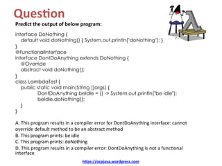 Ques8on		
Predict	the	output	of	below	program:	
interface DoNothing {
default void doNothing() { System.out.println("doNothing"); }
}
@FunctionalInterface
interface DontDoAnything extends DoNothing {
@Override
abstract void doNothing();
}
class LambdaTest {
public static void main(String []args) {
DontDoAnything beIdle = () -> System.out.println("be idle");
beIdle.doNothing();
}
}
A.	This	program	results	in	a	compiler	error	for	DontDoAnything	interface:	cannot	
override	default	method	to	be	an	abstract	method	
B.	This	program	prints:	be	idle	
C.	This	program	prints:	doNothing	
D.	This	program	results	in	a	compiler	error:	DontDoAnything	is	not	a	funcKonal	
interface	
hDps://ocpjava.wordpress.com	
 