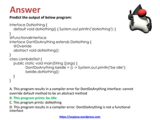 Answer	
Predict	the	output	of	below	program:	
interface DoNothing {
default void doNothing() { System.out.println("doNothing"); }
}
@FunctionalInterface
interface DontDoAnything extends DoNothing {
@Override
abstract void doNothing();
}
class LambdaTest {
public static void main(String []args) {
DontDoAnything beIdle = () -> System.out.println("be idle");
beIdle.doNothing();
}
}
A.	This	program	results	in	a	compiler	error	for	DontDoAnything	interface:	cannot	
override	default	method	to	be	an	abstract	method	
B.	This	program	prints:	be	idle	
C.	This	program	prints:	doNothing	
D.	This	program	results	in	a	compiler	error:	DontDoAnything	is	not	a	funcKonal	
interface	
hDps://ocpjava.wordpress.com	
 