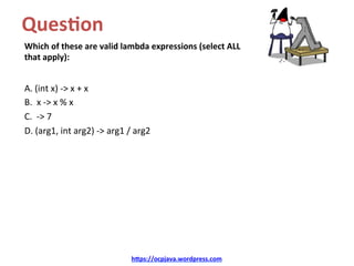 Ques8on		
Which	of	these	are	valid	lambda	expressions	(select	ALL	
that	apply):	
A.	(int	x)	->	x	+	x	
B.		x	->	x	%	x	
C.		->	7	
D.	(arg1,	int	arg2)	->	arg1	/	arg2	
	
hDps://ocpjava.wordpress.com	
 