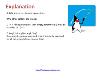 Explana8on	
A.	&	B.	are	correct	lambda	expressions.	
	
Why	other	op8ons	are	wrong:	
	
C.	->	7.		if	no	parameters,	then	empty	parenthesis	()	must	be	
provided	i.e.,	()->7	
	
D.	(arg1,	int	arg2)	->	arg1	/	arg2	
if	argument	types	are	provided,	then	it	should	be	provided	
for	all	the	arguments,	or	none	of	them		
	
hDps://ocpjava.wordpress.com	
 