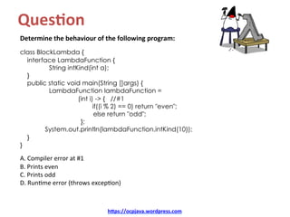 Ques8on		
Determine	the	behaviour	of	the	following	program:	
	
class BlockLambda {
interface LambdaFunction {
String intKind(int a);
}
public static void main(String []args) {
LambdaFunction lambdaFunction =
(int i) -> { //#1
if((i % 2) == 0) return "even";
else return "odd";
};
System.out.println(lambdaFunction.intKind(10));
}
}
	
A.	Compiler	error	at	#1	
B.	Prints	even	
C.	Prints	odd	
D.	RunKme	error	(throws	excepKon)	
hDps://ocpjava.wordpress.com	
 