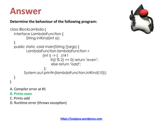Answer	
Determine	the	behaviour	of	the	following	program:	
	
class BlockLambda {
interface LambdaFunction {
String intKind(int a);
}
public static void main(String []args) {
LambdaFunction lambdaFunction =
(int i) -> { //#1
if((i % 2) == 0) return "even";
else return "odd";
};
System.out.println(lambdaFunction.intKind(10));
}
}
	
A.	Compiler	error	at	#1	
B.	Prints	even	
C.	Prints	odd	
D.	RunKme	error	(throws	excepKon)	
hDps://ocpjava.wordpress.com	
 