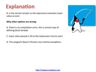 Explana8on	
B.	is	the	correct	answer	as	the	expression	evaluates	input	
value	as	even	
	
Why	other	op8ons	are	wrong:	
	
A.	There	is	no	compilaKon	error,	this	is	correct	way	of	
deﬁning	block	lambda	
	
C.	Input	value	passed	is	10	so	the	expression	returns	even	
	
D.	This	program	doesn’t	thrown	any	runKme	excepKons		
	
hDps://ocpjava.wordpress.com	
 