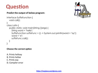 Ques8on		
Predict	the	output	of	below	program:	
interface SuffixFunction {
void call();
}
class Latin {
public static void main(String []args) {
String word = "hello";
SuffixFunction suffixFunc = () -> System.out.println(word + "ay");
word = "e";
suffixFunc.call();
}
}
Choose	the	correct	op8on	
A.	Prints	helloay	
B.	Prints	helloe	
C.	Prints	eay	
D.	Compiler	error	
hDps://ocpjava.wordpress.com	
 