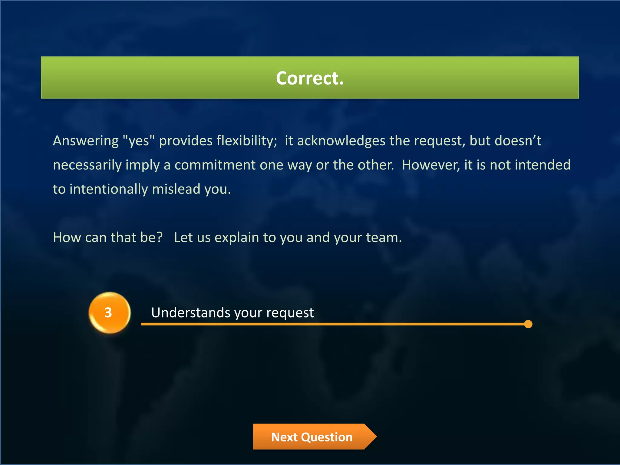 Correct.

Answering "yes" provides flexibility; it acknowledges the request, but doesn’t
necessarily imply a commitment one way or the other. However, it is not intended
to intentionally mislead you.


How can that be? Let us explain to you and your team.



        3      Understands your request




                                  Next Question
 