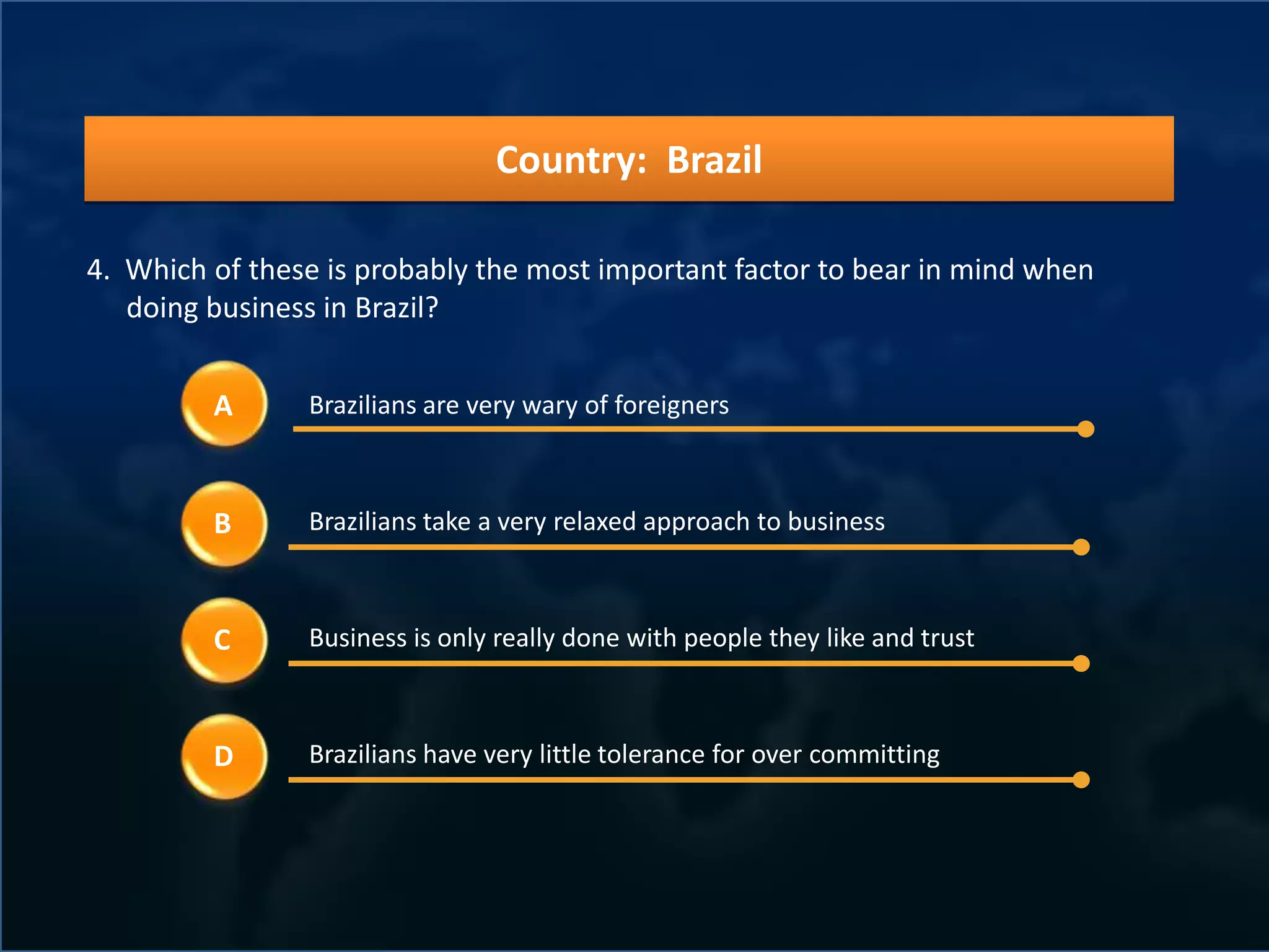 Country: Brazil

4. Which of these is probably the most important factor to bear in mind when
   doing business in Brazil?


         A      Brazilians are very wary of foreigners



         B      Brazilians take a very relaxed approach to business



         C      Business is only really done with people they like and trust



         D      Brazilians have very little tolerance for over committing
 