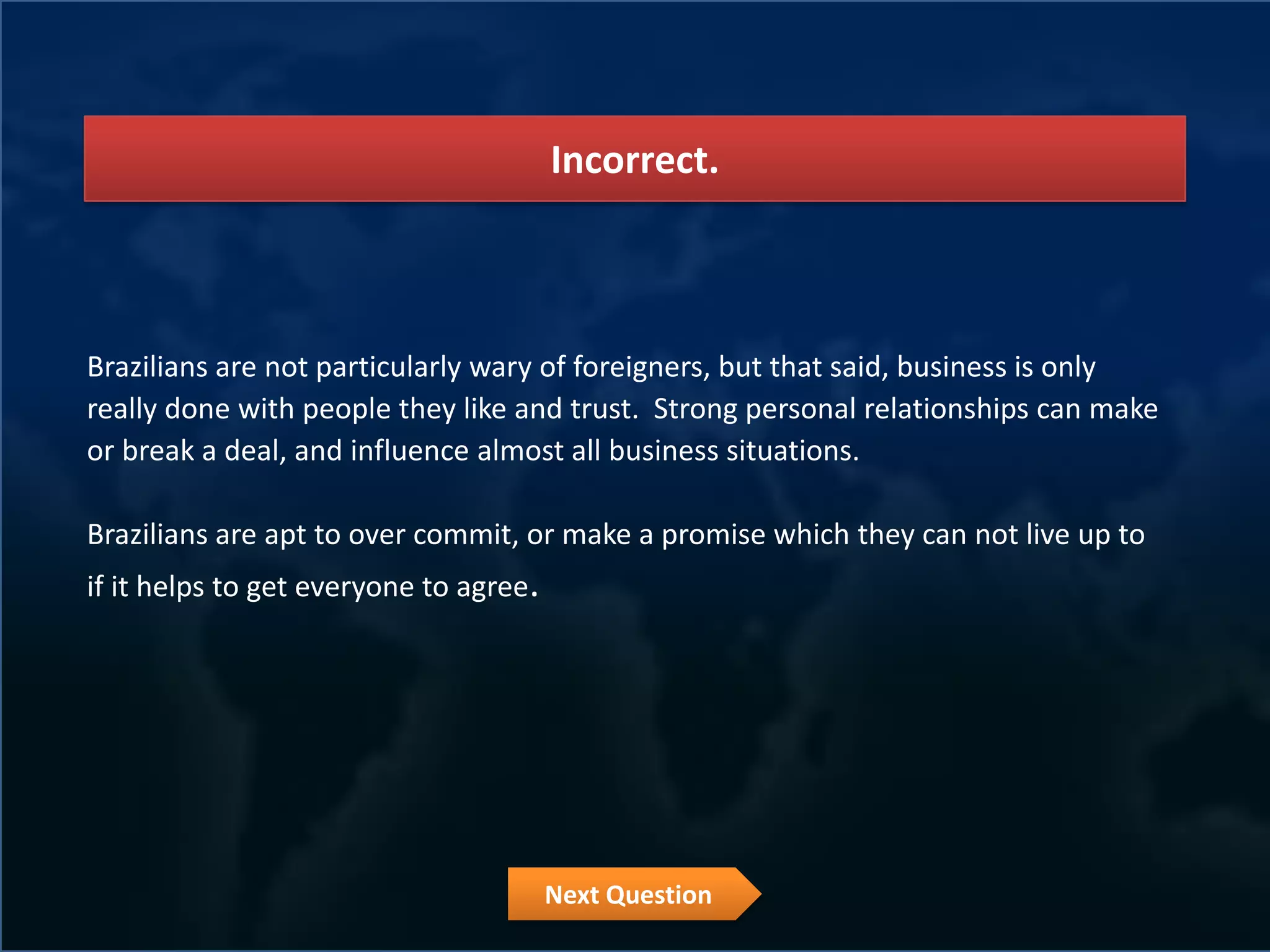Incorrect.



Brazilians are not particularly wary of foreigners, but that said, business is only
really done with people they like and trust. Strong personal relationships can make
or break a deal, and influence almost all business situations.

Brazilians are apt to over commit, or make a promise which they can not live up to
if it helps to get everyone to agree.




                                        Next Question
 