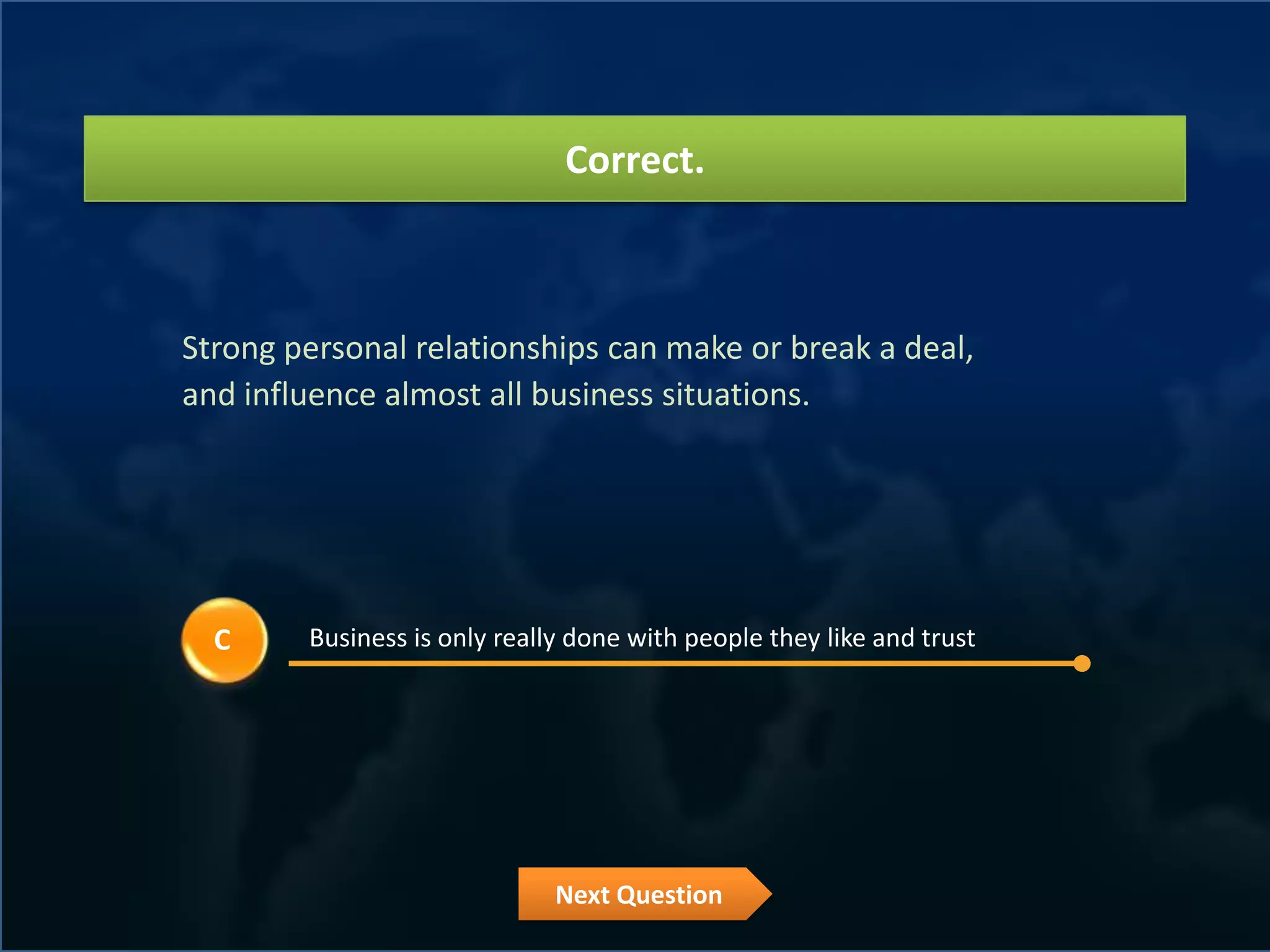 Correct.



Strong personal relationships can make or break a deal,
and influence almost all business situations.




  C     Business is only really done with people they like and trust




                              Next Question
 