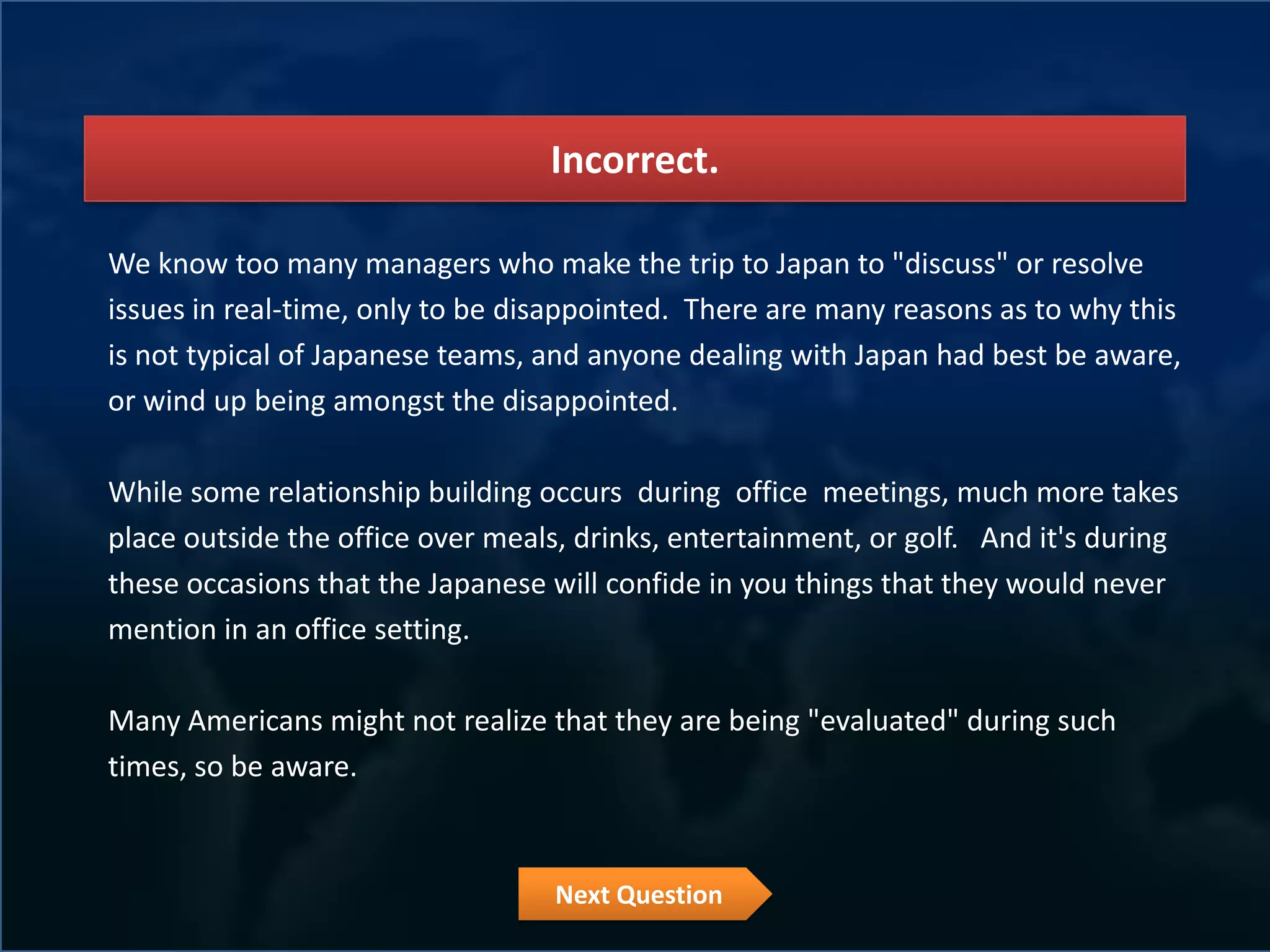 Incorrect.

We know too many managers who make the trip to Japan to "discuss" or resolve
issues in real-time, only to be disappointed. There are many reasons as to why this
is not typical of Japanese teams, and anyone dealing with Japan had best be aware,
or wind up being amongst the disappointed.

While some relationship building occurs during office meetings, much more takes
place outside the office over meals, drinks, entertainment, or golf. And it's during
these occasions that the Japanese will confide in you things that they would never
mention in an office setting.

Many Americans might not realize that they are being "evaluated" during such
times, so be aware.



                                   Next Question
 