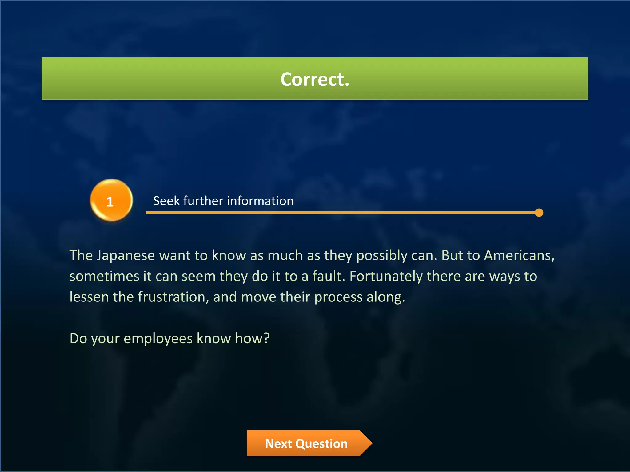 Correct.




     1      Seek further information


The Japanese want to know as much as they possibly can. But to Americans,
sometimes it can seem they do it to a fault. Fortunately there are ways to
lessen the frustration, and move their process along.

Do your employees know how?




                               Next Question
 