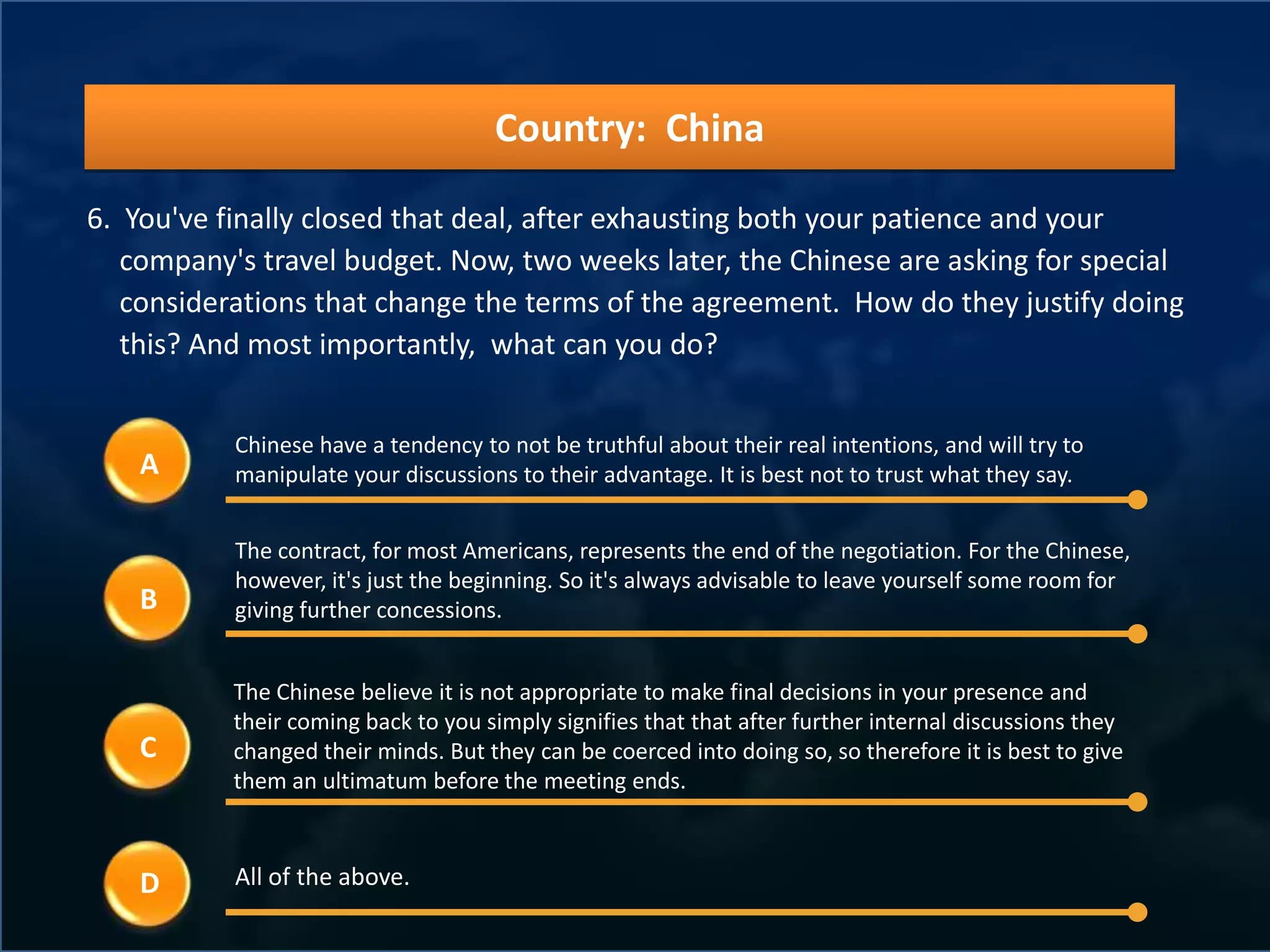 Country: China

6. You've finally closed that deal, after exhausting both your patience and your
   company's travel budget. Now, two weeks later, the Chinese are asking for special
   considerations that change the terms of the agreement. How do they justify doing
   this? And most importantly, what can you do?


           Chinese have a tendency to not be truthful about their real intentions, and will try to
    A      manipulate your discussions to their advantage. It is best not to trust what they say.


           The contract, for most Americans, represents the end of the negotiation. For the Chinese,
           however, it's just the beginning. So it's always advisable to leave yourself some room for
    B      giving further concessions.


           The Chinese believe it is not appropriate to make final decisions in your presence and
           their coming back to you simply signifies that that after further internal discussions they
    C      changed their minds. But they can be coerced into doing so, so therefore it is best to give
           them an ultimatum before the meeting ends.



    D      All of the above.
 