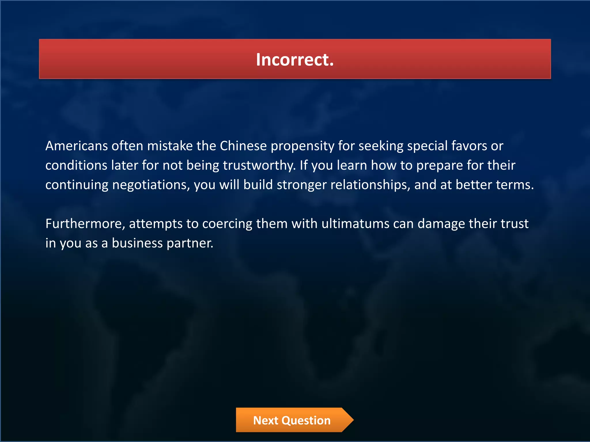 Incorrect.



Americans often mistake the Chinese propensity for seeking special favors or
conditions later for not being trustworthy. If you learn how to prepare for their
continuing negotiations, you will build stronger relationships, and at better terms.

Furthermore, attempts to coercing them with ultimatums can damage their trust
in you as a business partner.




                                   Next Question
 