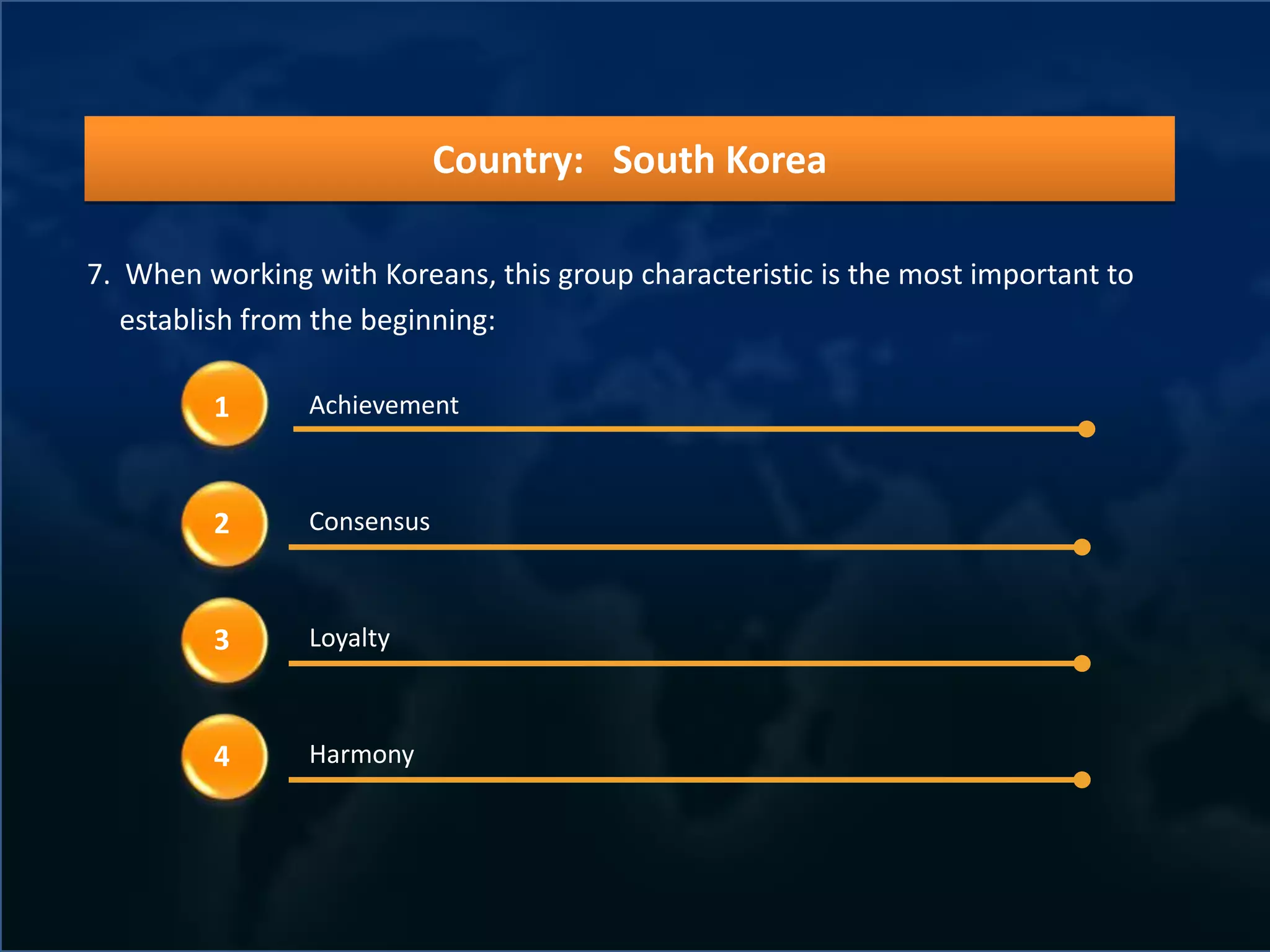 Country: South Korea

7. When working with Koreans, this group characteristic is the most important to
   establish from the beginning:

         1      Achievement



         2      Consensus



         3      Loyalty



         4      Harmony
 