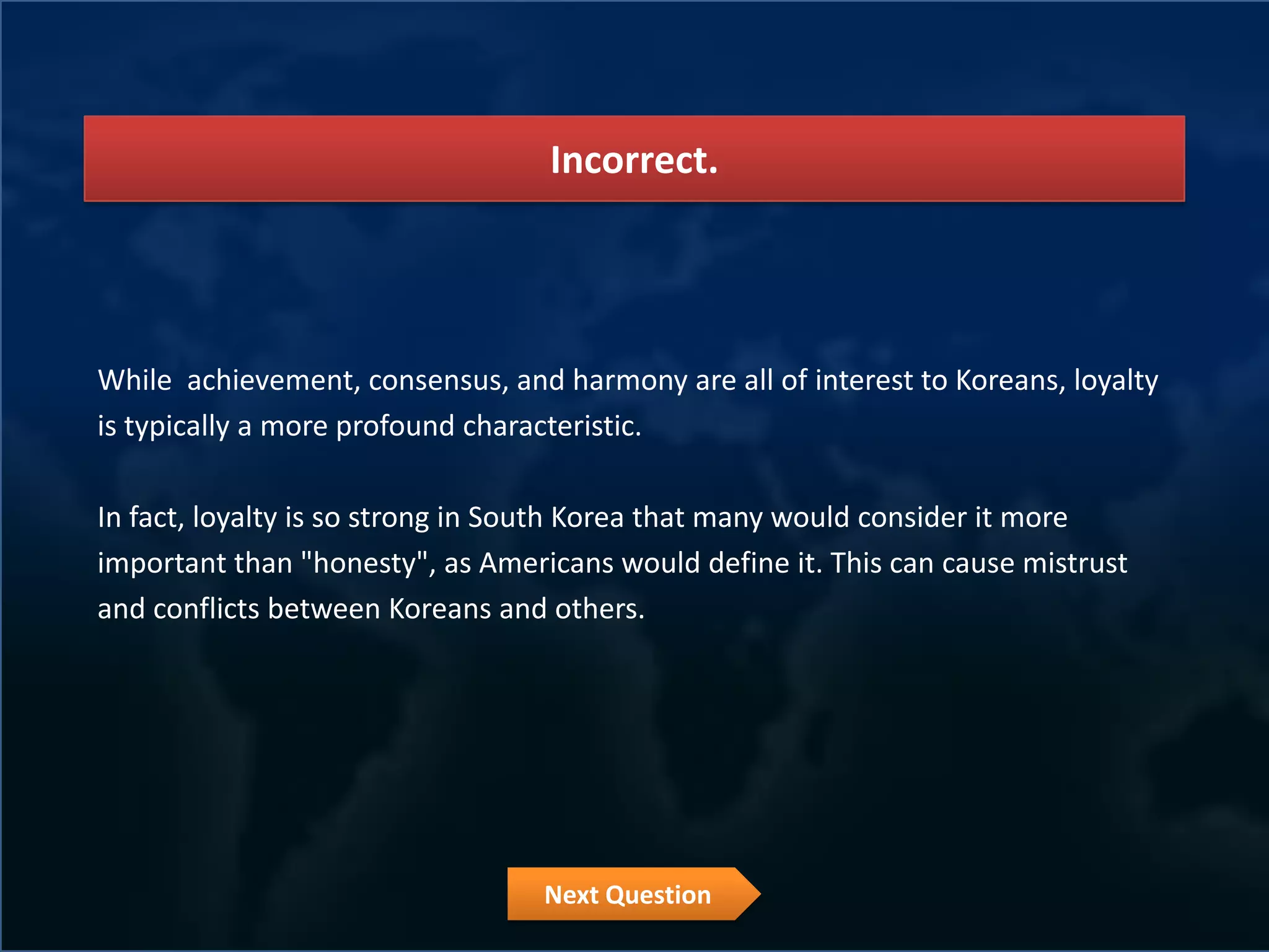 Incorrect.




While achievement, consensus, and harmony are all of interest to Koreans, loyalty
is typically a more profound characteristic.

In fact, loyalty is so strong in South Korea that many would consider it more
important than "honesty", as Americans would define it. This can cause mistrust
and conflicts between Koreans and others.




                                  Next Question
 