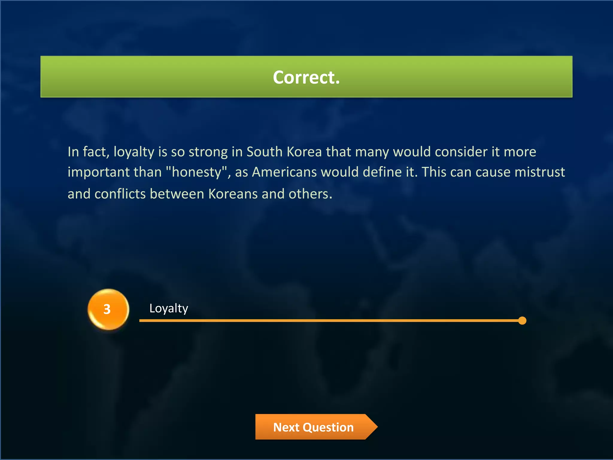 Correct.


In fact, loyalty is so strong in South Korea that many would consider it more
important than "honesty", as Americans would define it. This can cause mistrust
and conflicts between Koreans and others.




     3      Loyalty




                                Next Question
 