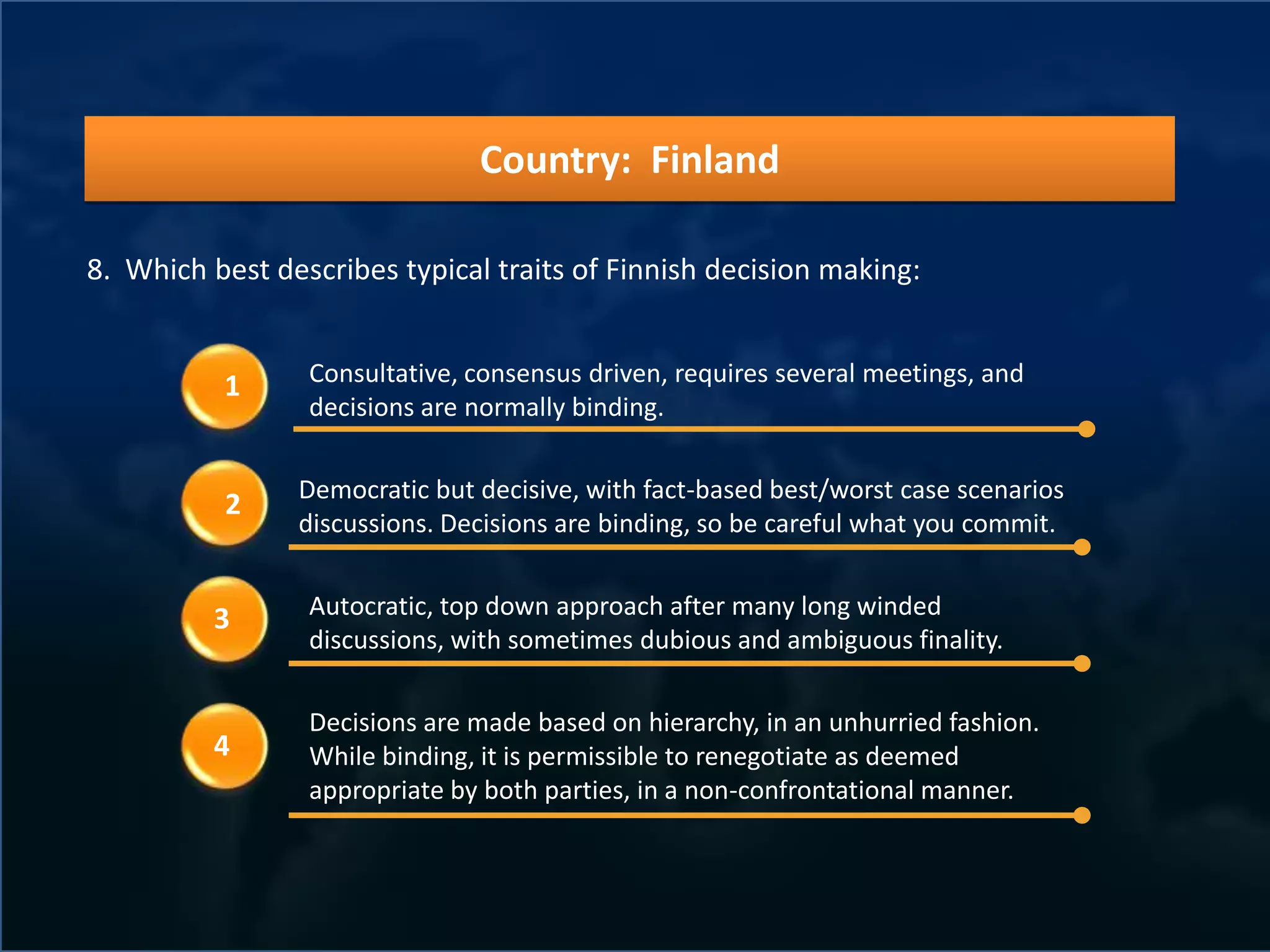 Country: Finland

8. Which best describes typical traits of Finnish decision making:


          1      Consultative, consensus driven, requires several meetings, and
                 decisions are normally binding.

                Democratic but decisive, with fact-based best/worst case scenarios
          2
                discussions. Decisions are binding, so be careful what you commit.


          3      Autocratic, top down approach after many long winded
                 discussions, with sometimes dubious and ambiguous finality.

                 Decisions are made based on hierarchy, in an unhurried fashion.
          4      While binding, it is permissible to renegotiate as deemed
                 appropriate by both parties, in a non-confrontational manner.
 