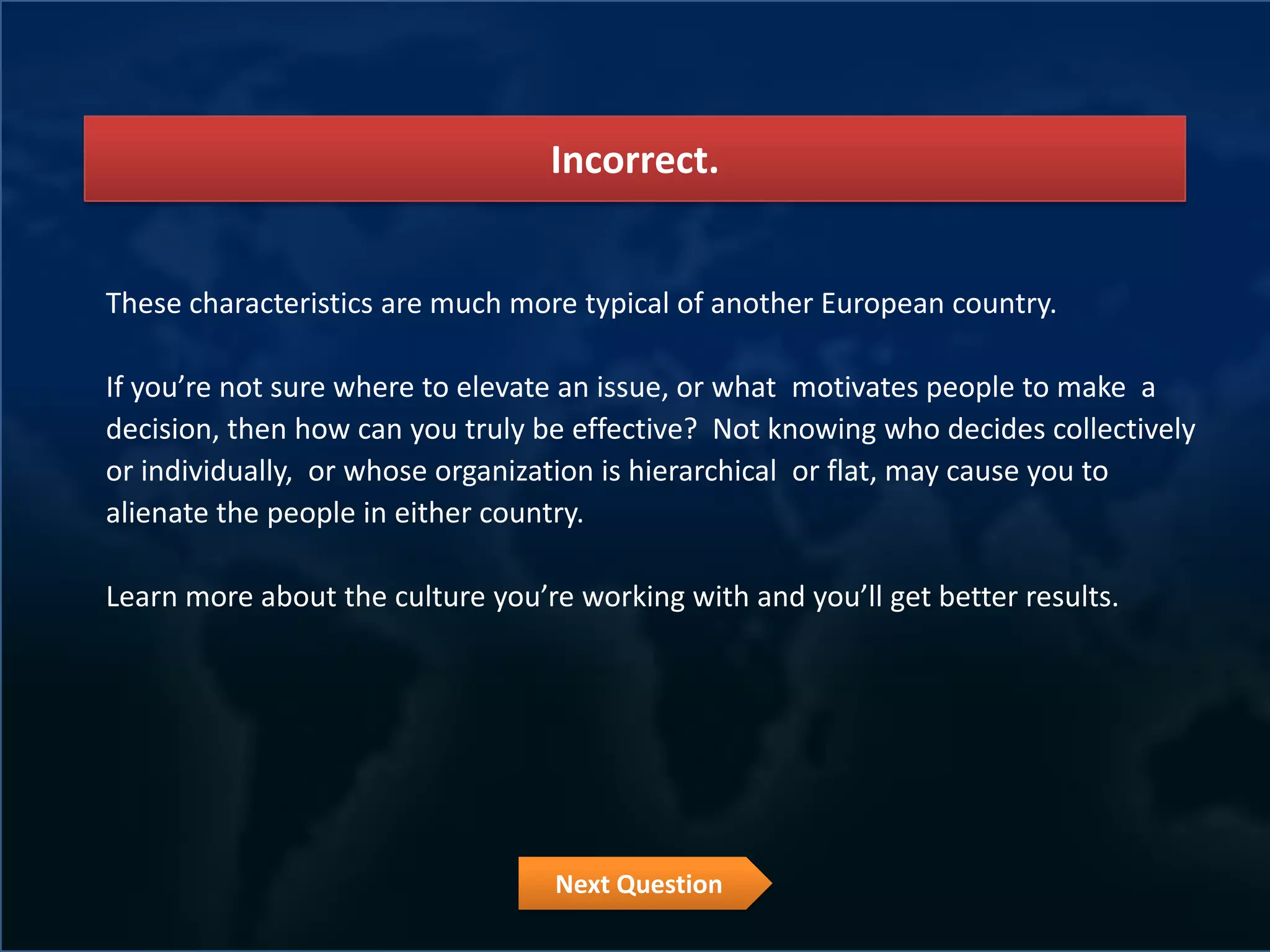 Incorrect.


These characteristics are much more typical of another European country.

If you’re not sure where to elevate an issue, or what motivates people to make a
decision, then how can you truly be effective? Not knowing who decides collectively
or individually, or whose organization is hierarchical or flat, may cause you to
alienate the people in either country.

Learn more about the culture you’re working with and you’ll get better results.




                                   Next Question
 