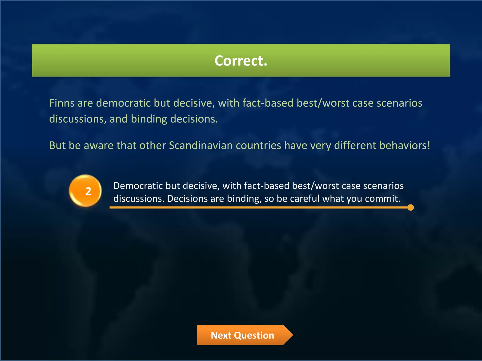 Correct.

Finns are democratic but decisive, with fact-based best/worst case scenarios
discussions, and binding decisions.

But be aware that other Scandinavian countries have very different behaviors!


             Democratic but decisive, with fact-based best/worst case scenarios
       2
             discussions. Decisions are binding, so be careful what you commit.




                                   Next Question
 