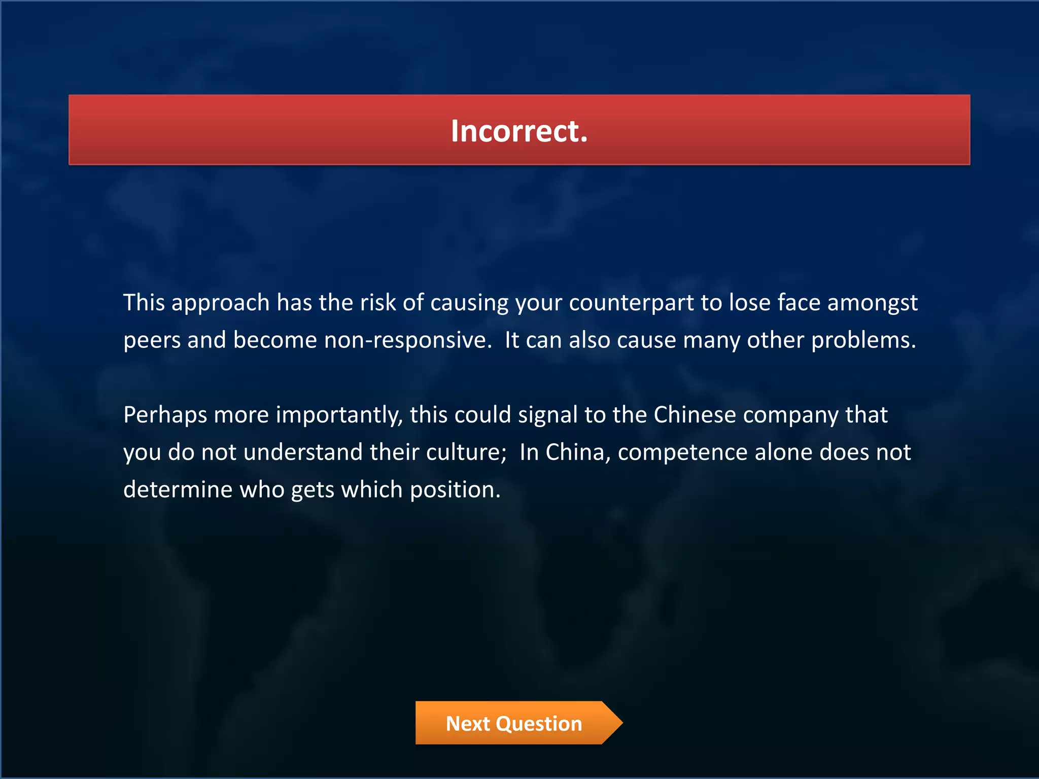 Incorrect.



This approach has the risk of causing your counterpart to lose face amongst
peers and become non-responsive. It can also cause many other problems.

Perhaps more importantly, this could signal to the Chinese company that
you do not understand their culture; In China, competence alone does not
determine who gets which position.




                              Next Question
 