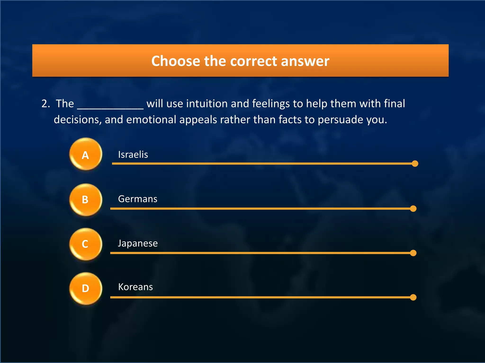 Choose the correct answer

2. The ___________ will use intuition and feelings to help them with final
   decisions, and emotional appeals rather than facts to persuade you.

        A      Israelis



        B      Germans



        C      Japanese



        D      Koreans
 
