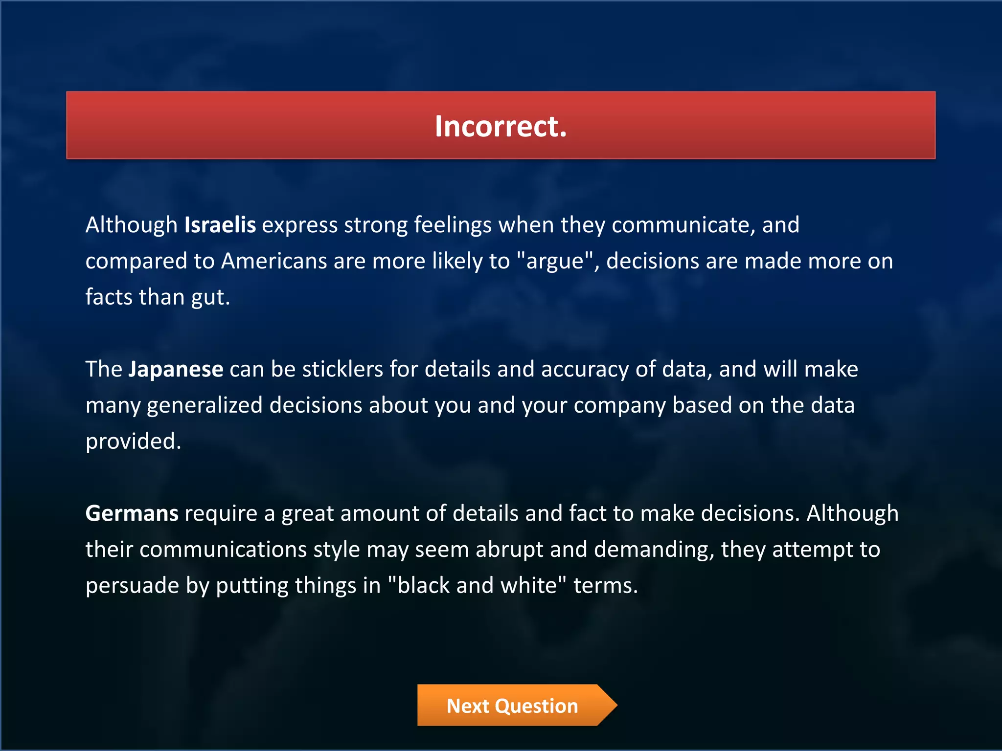 Incorrect.

Although Israelis express strong feelings when they communicate, and
compared to Americans are more likely to "argue", decisions are made more on
facts than gut.

The Japanese can be sticklers for details and accuracy of data, and will make
many generalized decisions about you and your company based on the data
provided.

Germans require a great amount of details and fact to make decisions. Although
their communications style may seem abrupt and demanding, they attempt to
persuade by putting things in "black and white" terms.



                                   Next Question
 