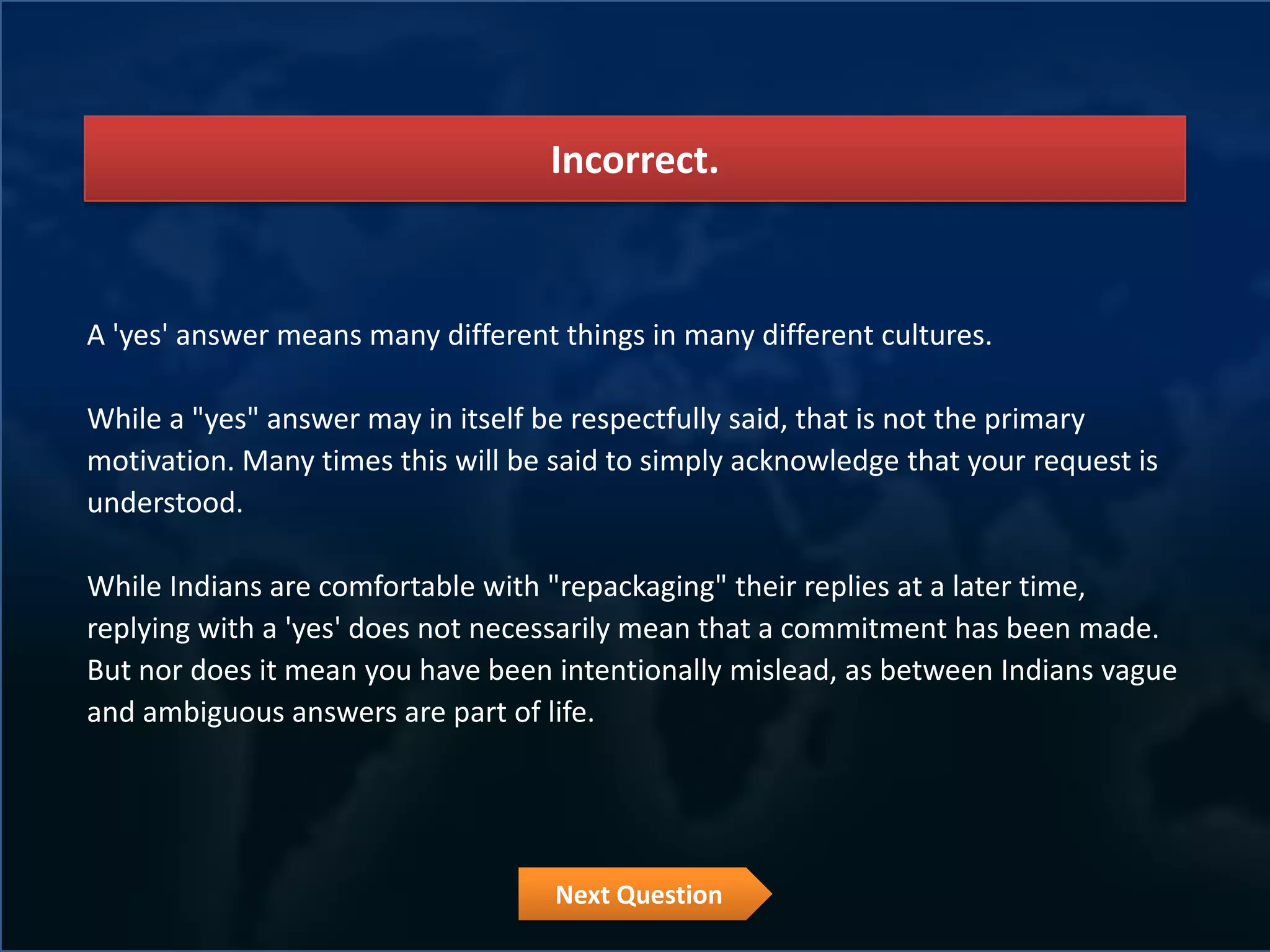 Incorrect.



A 'yes' answer means many different things in many different cultures.

While a "yes" answer may in itself be respectfully said, that is not the primary
motivation. Many times this will be said to simply acknowledge that your request is
understood.

While Indians are comfortable with "repackaging" their replies at a later time,
replying with a 'yes' does not necessarily mean that a commitment has been made.
But nor does it mean you have been intentionally mislead, as between Indians vague
and ambiguous answers are part of life.




                                    Next Question
 