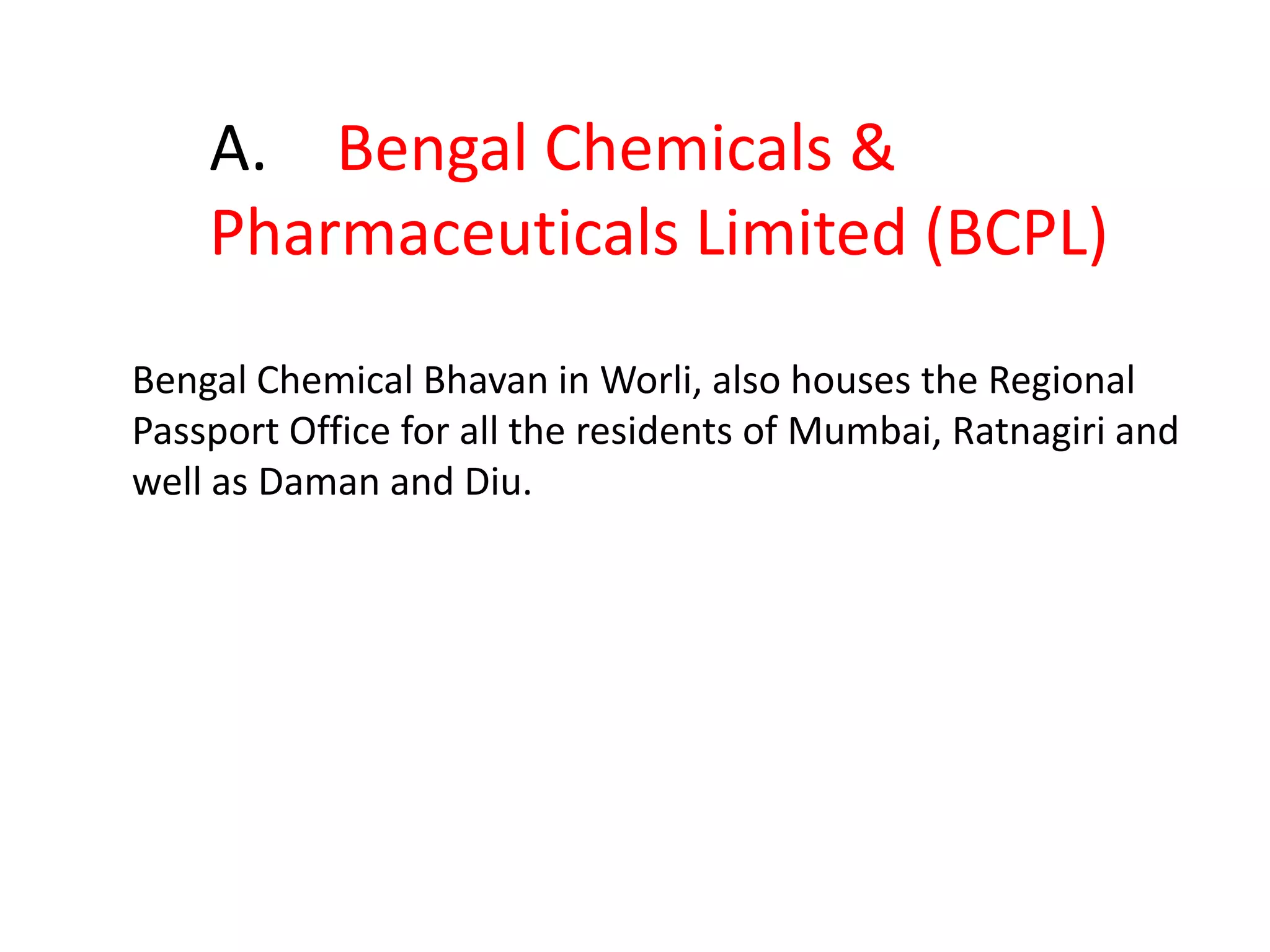 50.X established in 1901, is a Public Sector Undertaking (PSU) of the Government of India and is India's first pharmaceutical company.It’s inception was in a rented house at 91 Upper Circular Road, Calcutta and started business with a meager capital of Rs 700.00. It was the first Indian Company of its kind to manufacture quality Chemicals, Drugs, Pharmaceuticals and Home Products. Namely Fire Extinguisher, Surgical & Hospital Instruments, Talcum Powder, Tooth Paste, Glycerin Soap, Carbolic Soap, etc. X is a Heritage Company in the area of Indian IndustriesX has an impressive branch in Mumbai as well, which has proved to be one of the most important buildings for residents of Mumbai. Especially,  the USA bound engineers.Id. X.