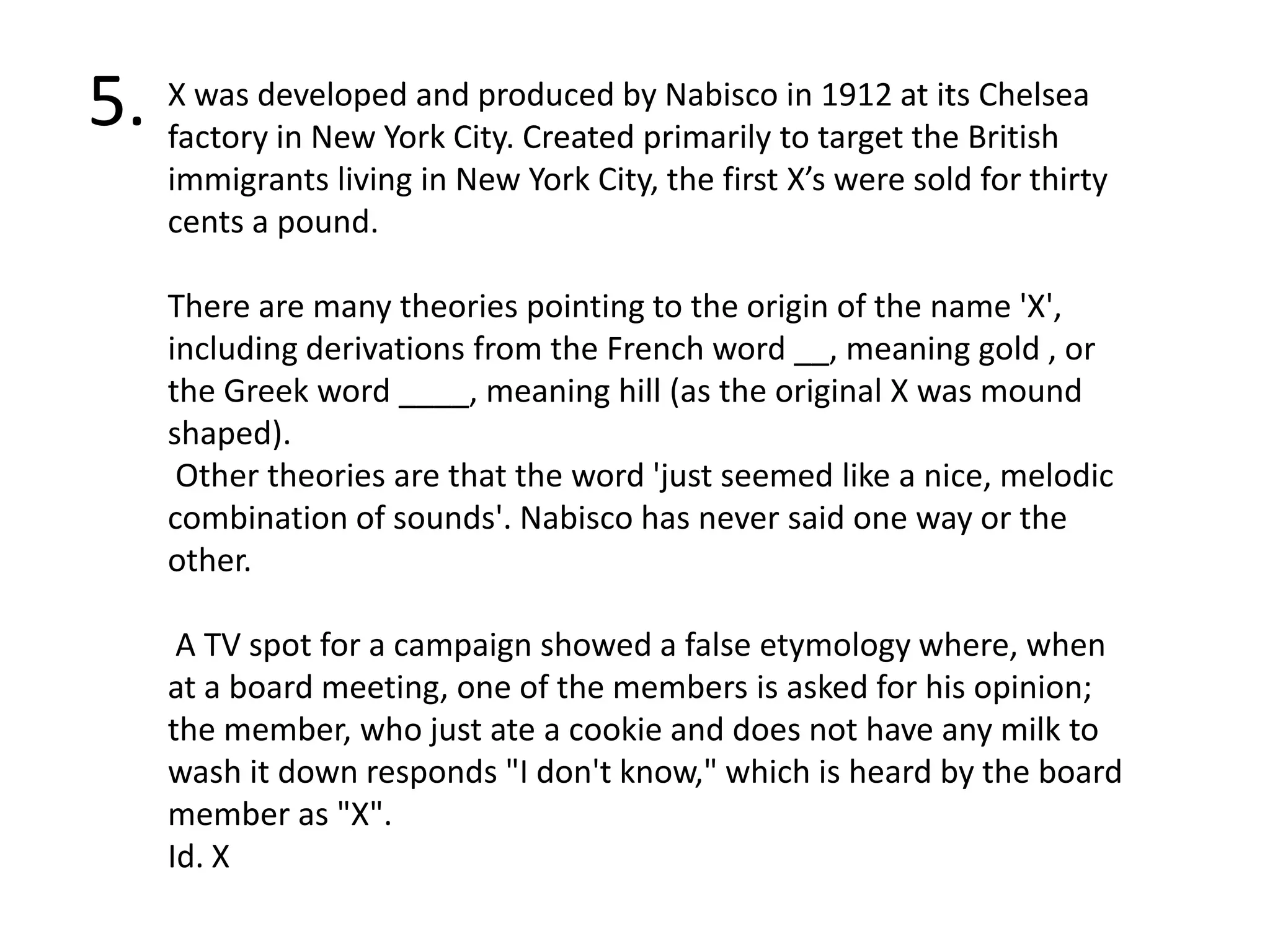 5.X was developed and produced by Nabisco in 1912 at its Chelsea factory in New York City. Created primarily to target the British immigrants living in New York City, the first X’s were sold for thirty cents a pound.There are many theories pointing to the origin of the name 'X', including derivations from the French word __, meaning gold , or the Greek word ____, meaning hill (as the original X was mound shaped). Other theories are that the word 'just seemed like a nice, melodic combination of sounds'. Nabisco has never said one way or the other. A TV spot for a campaign showed a false etymology where, when at a board meeting, one of the members is asked for his opinion; the member, who just ate a cookie and does not have any milk to wash it down responds "I don't know," which is heard by the board member as "X".Id. X