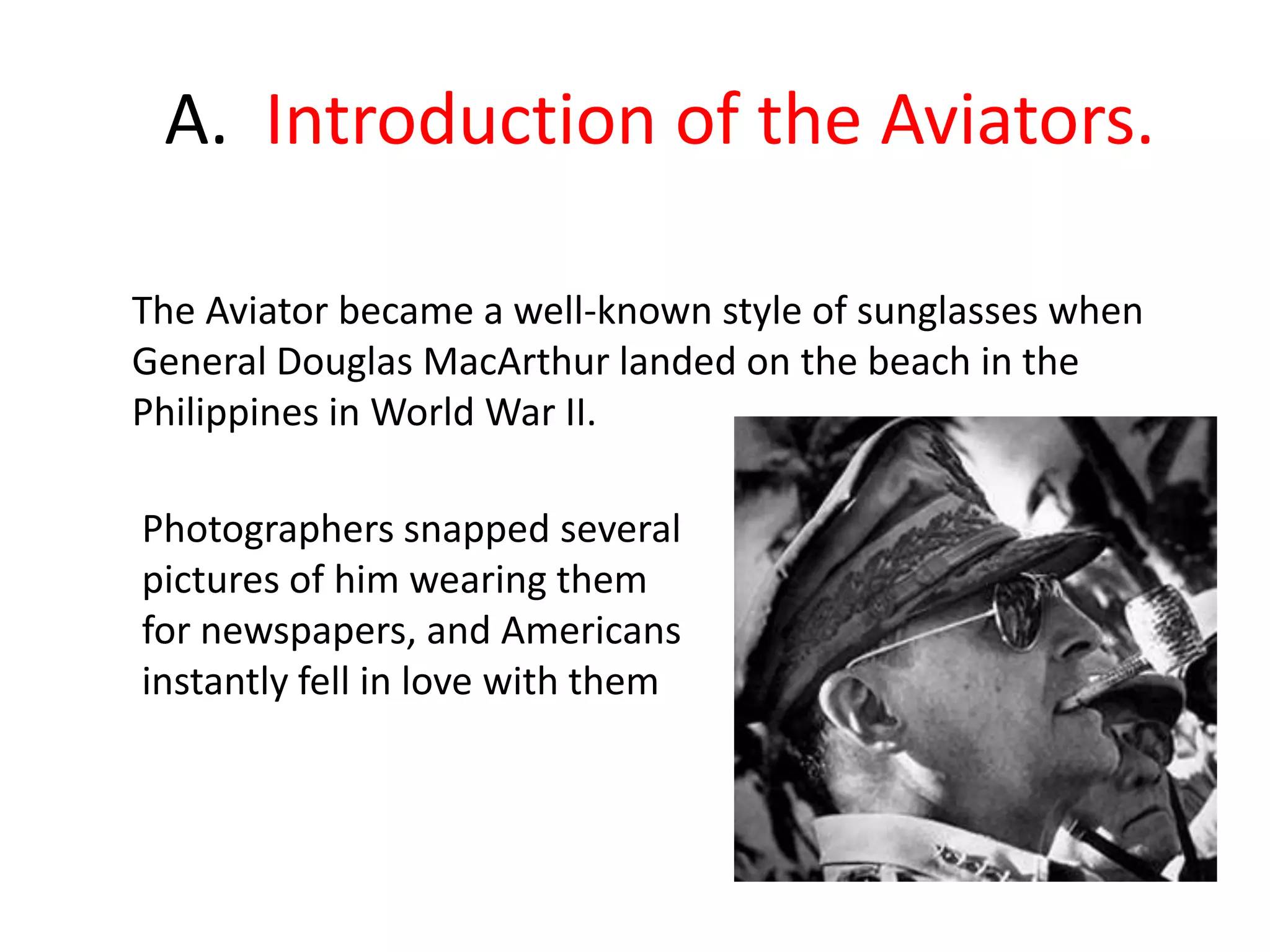      A.  Introduction of the Aviators.The Aviator became a well-known style of sunglasses when General Douglas MacArthur landed on the beach in the Philippines in World War II. Photographers snapped several pictures of him wearing them for newspapers, and Americans instantly fell in love with them