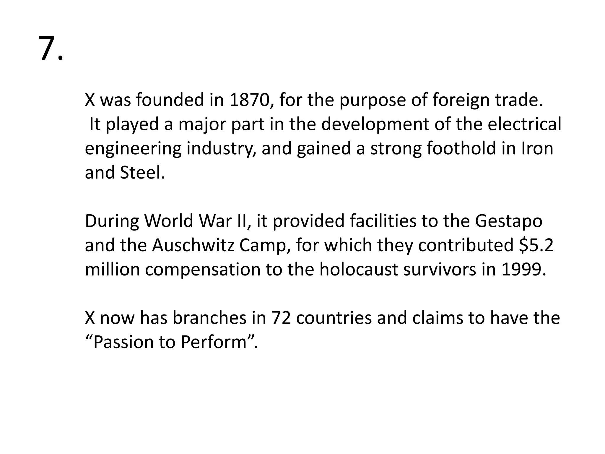 7.X was founded in 1870, for the purpose of foreign trade. It played a major part in the development of the electrical engineering industry, and gained a strong foothold in Iron and Steel.  During World War II, it provided facilities to the Gestapo and the Auschwitz Camp, for which they contributed $5.2 million compensation to the holocaust survivors in 1999.X now has branches in 72 countries and claims to have the “Passion to Perform”.